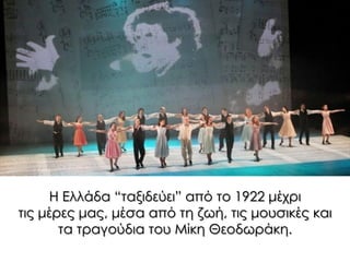 Η Ελλάδα “ταξιδεύει” από το 1922 μέχρι
τις μέρες μας, μέσα από τη ζωή, τις μουσικές και
τα τραγούδια του Μίκη Θεοδωράκη.
 