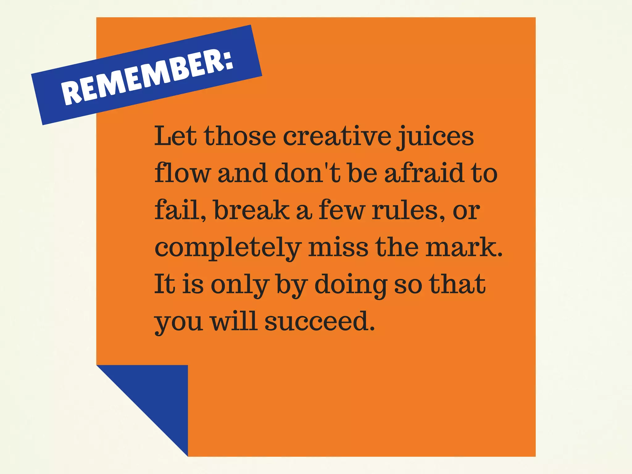 Let those creative juices
flow and don't be afraid to
fail, break a few rules, or
completely miss the mark.
It is only by doing so that
you will succeed.
REMEMBER:
 