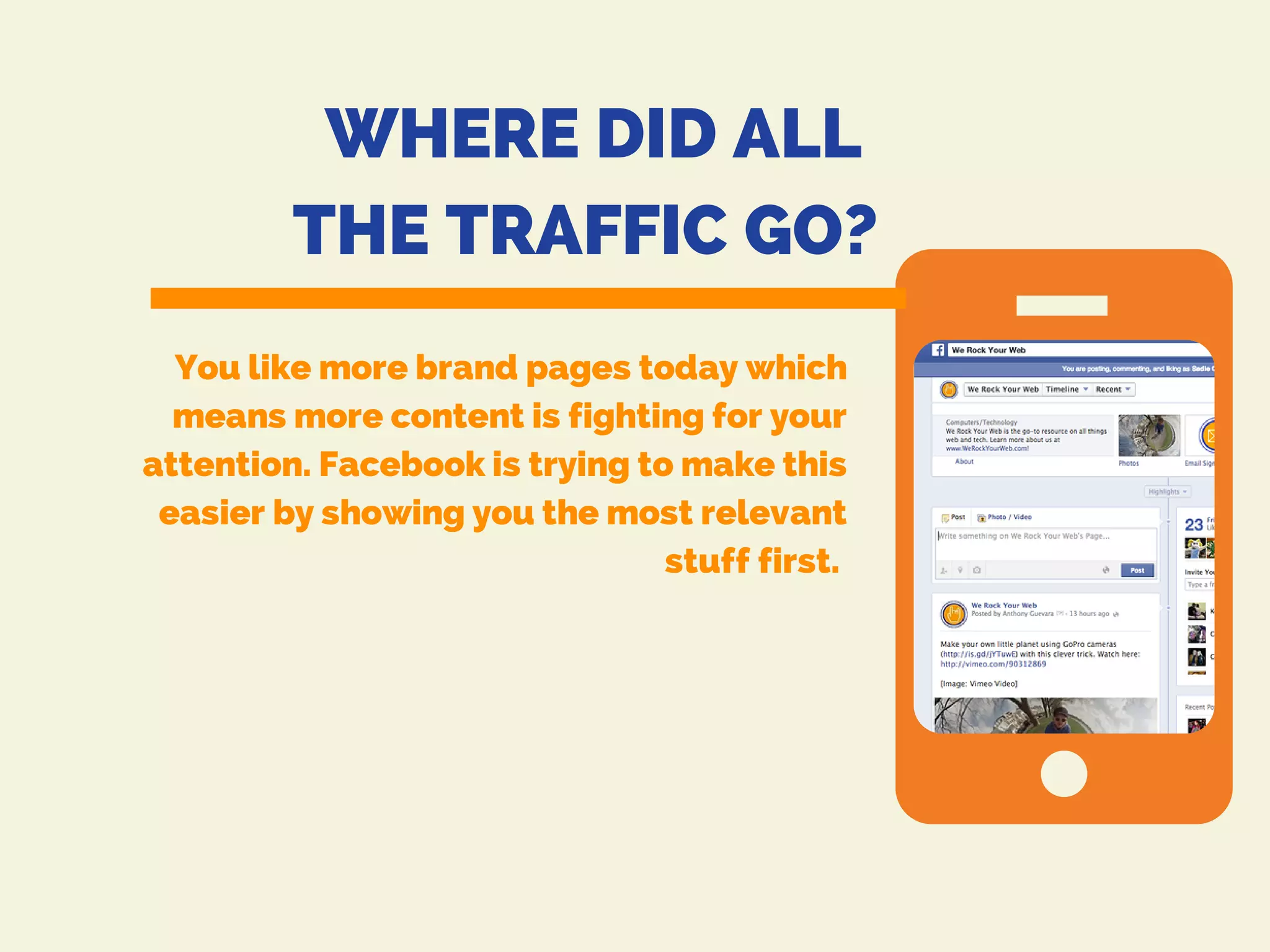 WHERE DID ALL
THE TRAFFIC GO?
You like more brand pages today which
means more content is fighting for your
attention. Facebook is trying to make this
easier by showing you the most relevant
stuff first.
 