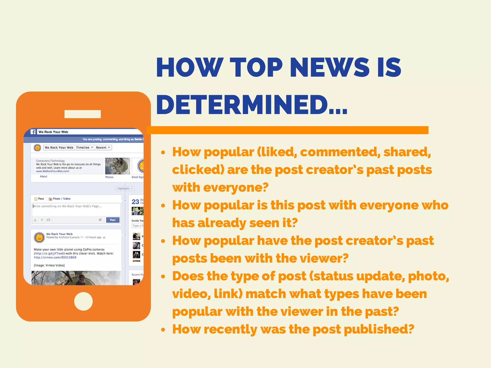 HOW TOP NEWS IS
DETERMINED...
How popular (liked, commented, shared,
clicked) are the post creator’s past posts
with everyone?
How popular is this post with everyone who
has already seen it?
How popular have the post creator’s past
posts been with the viewer?
Does the type of post (status update, photo,
video, link) match what types have been
popular with the viewer in the past?
How recently was the post published?
 