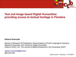 Text and Image based Digital Humanities:
providing access to textual heritage in Flanders




Edward Vanhoutte

Director of Research & Publications, Royal Academy of Dutch Language & Literature
Research Associate, UCL Centre for Digital Humanities
Editor-in-Chief, LLC: The Journal of Digital Scholarship in the Humanities (OUP)

edward.vanhoutte@kantl.be
@evanhoutte
                                                        Guest Lecture – Würzburg – 13/12/2012
 