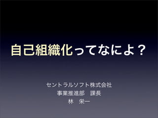 自己組織化ってなによ？

  セントラルソフト株式会社
    事業推進部 課長
      林 栄一
 