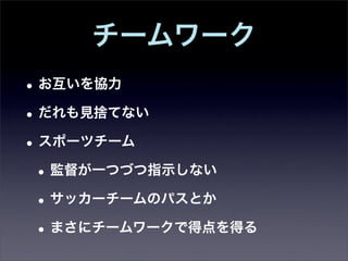 チームワーク
• お互いを協力
• だれも見捨てない
• スポーツチーム
 • 監督が一つづつ指示しない
 • サッカーチームのパスとか
 • まさにチームワークで得点を得る
 