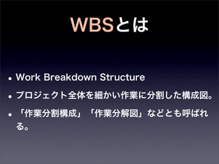 WBSとは

• Work Breakdown Structure
• プロジェクト全体を細かい作業に分割した構成図。
• 「作業分割構成」「作業分解図」などとも呼ばれ
 る。
 