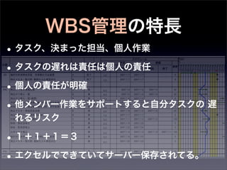 WBS管理の特長
• タスク、決まった担当、個人作業
• タスクの遅れは責任は個人の責任
• 個人の責任が明確
• 他メンバー作業をサポートすると自分タスクの 遅
 れるリスク

• １＋１＋１＝３
• エクセルでできていてサーバー保存されてる。
 