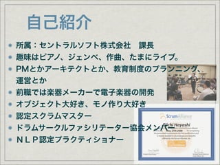 自己紹介
所属：セントラルソフト株式会社 課長
趣味はピアノ、ジェンベ、作曲、たまにライブ。
PMとかアーキテクトとか、教育制度のプランニング、
運営とか
前職では楽器メーカーで電子楽器の開発
オブジェクト大好き、モノ作り大好き
認定スクラムマスター
                                           Eiichi Hayashi
ドラムサークルファシリテーター協会メンバー                       May 27th 2008



ＮＬＰ認定プラクティショナー
                 Certified Scrum Trainer                    President, Board of Directors
                                                            Scrum Alliance, Inc.
 