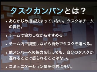 タスクカンバンとは？
• あらかじめ担当決まっていない。タスクはチーム
 の責任。

• チームで協力しながらすすめる。
• チーム内で調整しながら自分でタスクを選べる。
• 他メンバーへの協力を行っても、自分のタスクが
 遅れることで怒られることはない。

• コミュニケーション量圧倒的に多い。
 