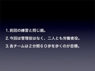 1. 前回の練習と同じ組。

2. 今回は管理役はなく、二人とも労働者役。

3. 各チームは２分間６０歩を歩くのが目標。
 
