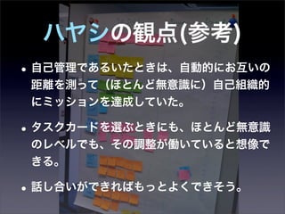 ハヤシの観点(参考)
• 自己管理であるいたときは、自動的にお互いの
 距離を測って（ほとんど無意識に）自己組織的
 にミッションを達成していた。

• タスクカードを選ぶときにも、ほとんど無意識
 のレベルでも、その調整が働いていると想像で
 きる。

• 話し合いができればもっとよくできそう。
 