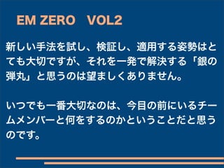 EM ZERO VOL2

新しい手法を試し、検証し、適用する姿勢はと
ても大切ですが、それを一発で解決する「銀の
弾丸」と思うのは望ましくありません。

いつでも一番大切なのは、今目の前にいるチー
ムメンバーと何をするのかということだと思う
のです。
 