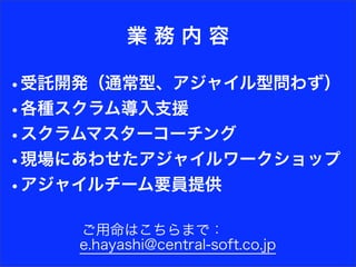 業務内容

•受託開発（通常型、アジャイル型問わず）
•各種スクラム導入支援
•スクラムマスターコーチング
•現場にあわせたアジャイルワークショップ
•アジャイルチーム要員提供

    ご用命はこちらまで：
    e.hayashi@central-soft.co.jp
 