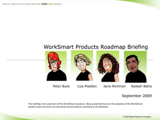 WorkSmart Products Roadmap Briefing  Peter Buck  Liza Madden  Janis Richman  Kailash Batra September 2009 This briefing is for customers of the WorkSmart products. Ideas presented here are the property of the WorkSmart product team and does not constitute actual products promised to be delivered.  