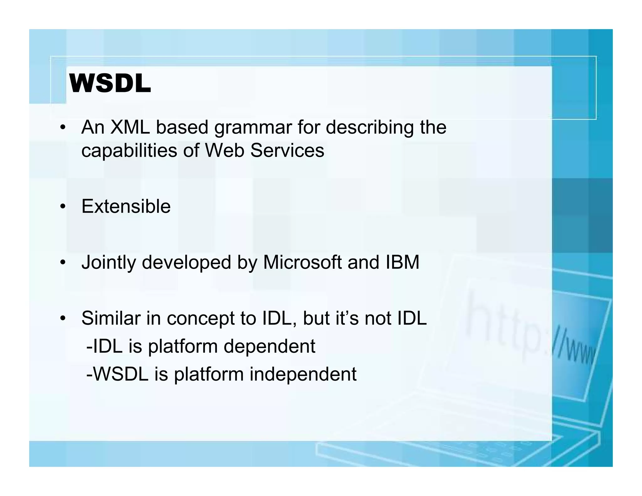 WSDL
• An XML based grammar for describing the
capabilities of Web Services
• Extensible
• Jointly developed by Microsoft and IBM
• Similar in concept to IDL, but it’s not IDL
-IDL is platform dependent
-WSDL is platform independent

 