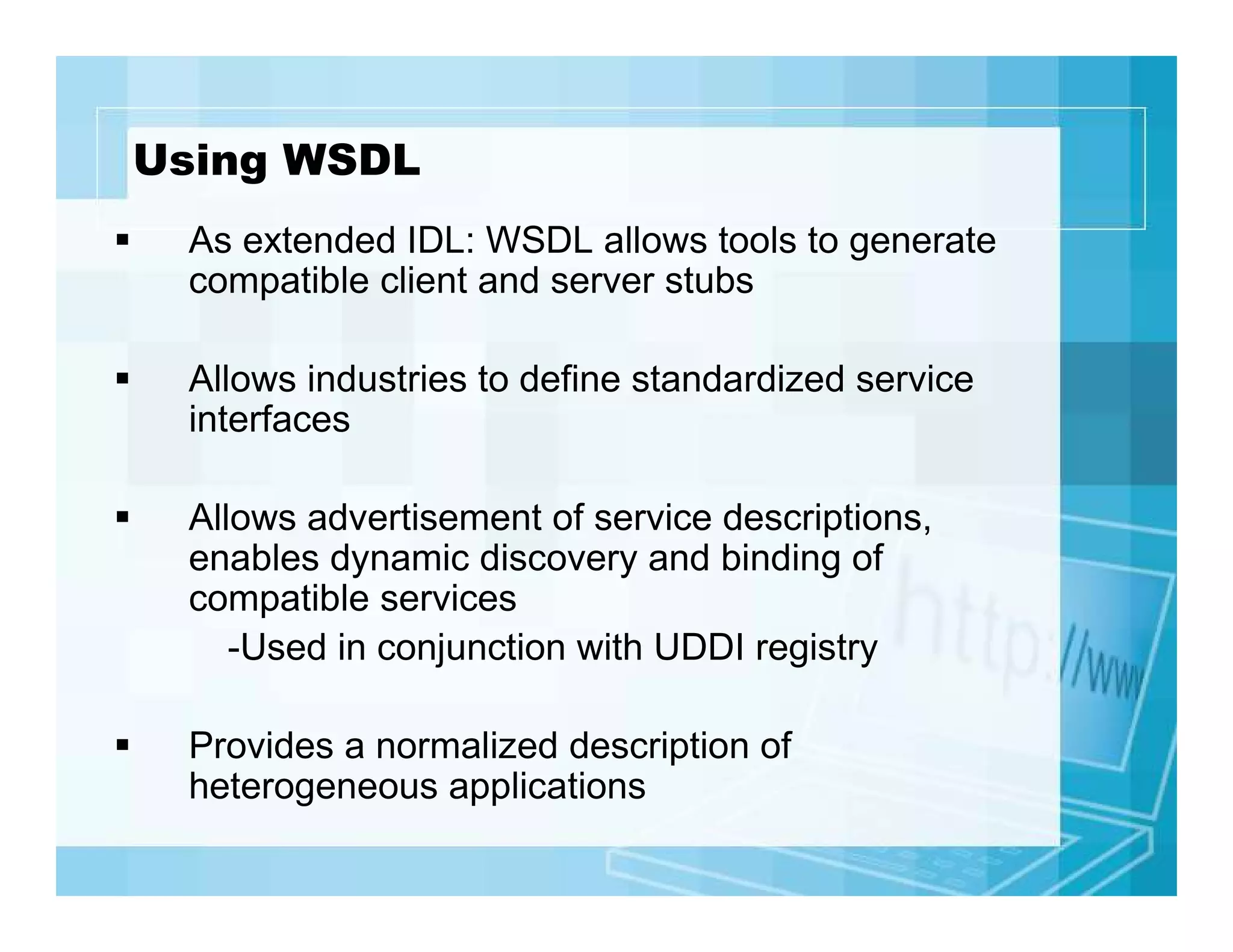 Using WSDL
As extended IDL: WSDL allows tools to generate
compatible client and server stubs
Allows industries to define standardized service
interfaces
Allows advertisement of service descriptions,
enables dynamic discovery and binding of
compatible services
-Used in conjunction with UDDI registry
Provides a normalized description of
heterogeneous applications

 