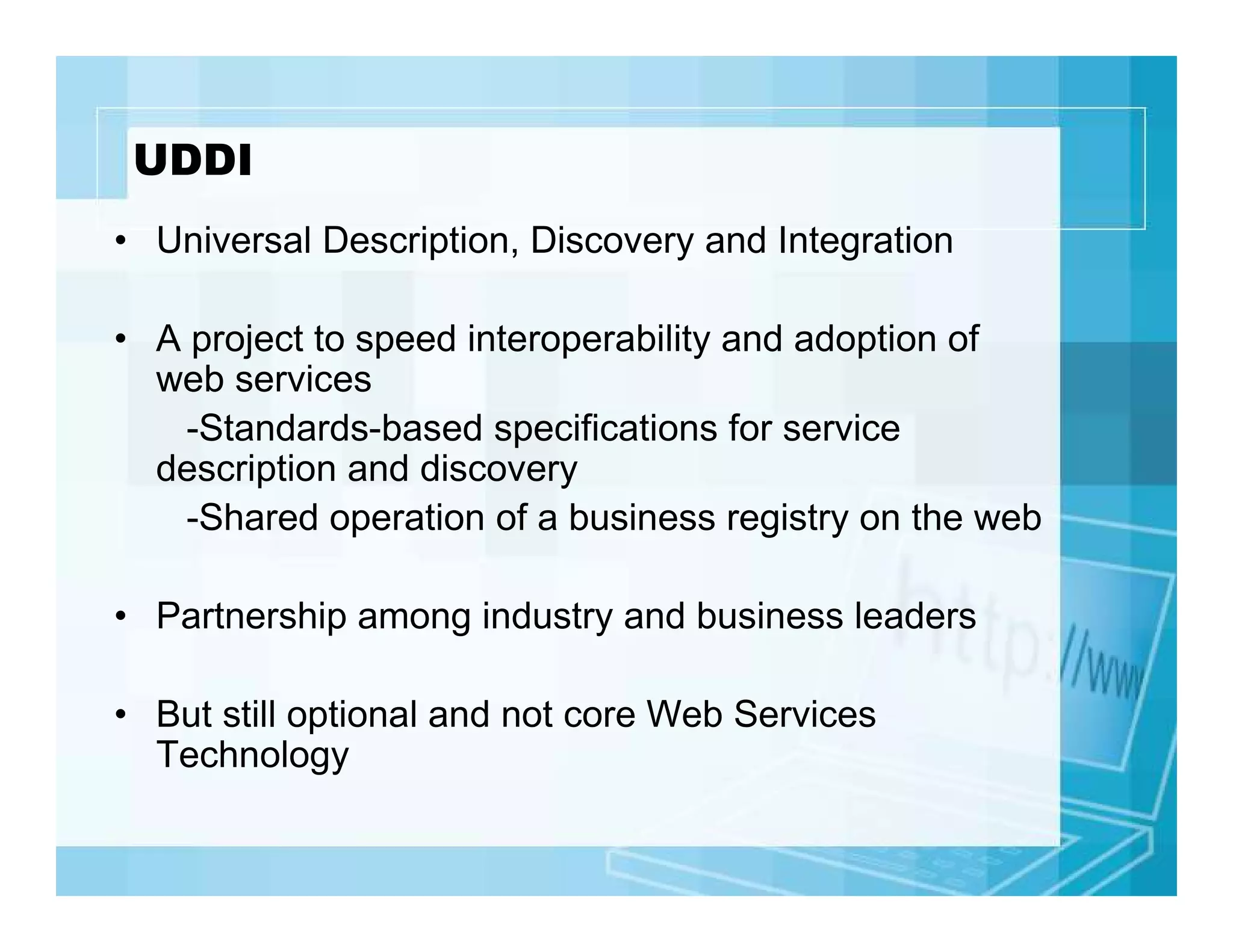 UDDI
• Universal Description, Discovery and Integration
• A project to speed interoperability and adoption of
web services
-Standards-based specifications for service
description and discovery
-Shared operation of a business registry on the web
• Partnership among industry and business leaders
• But still optional and not core Web Services
Technology

 