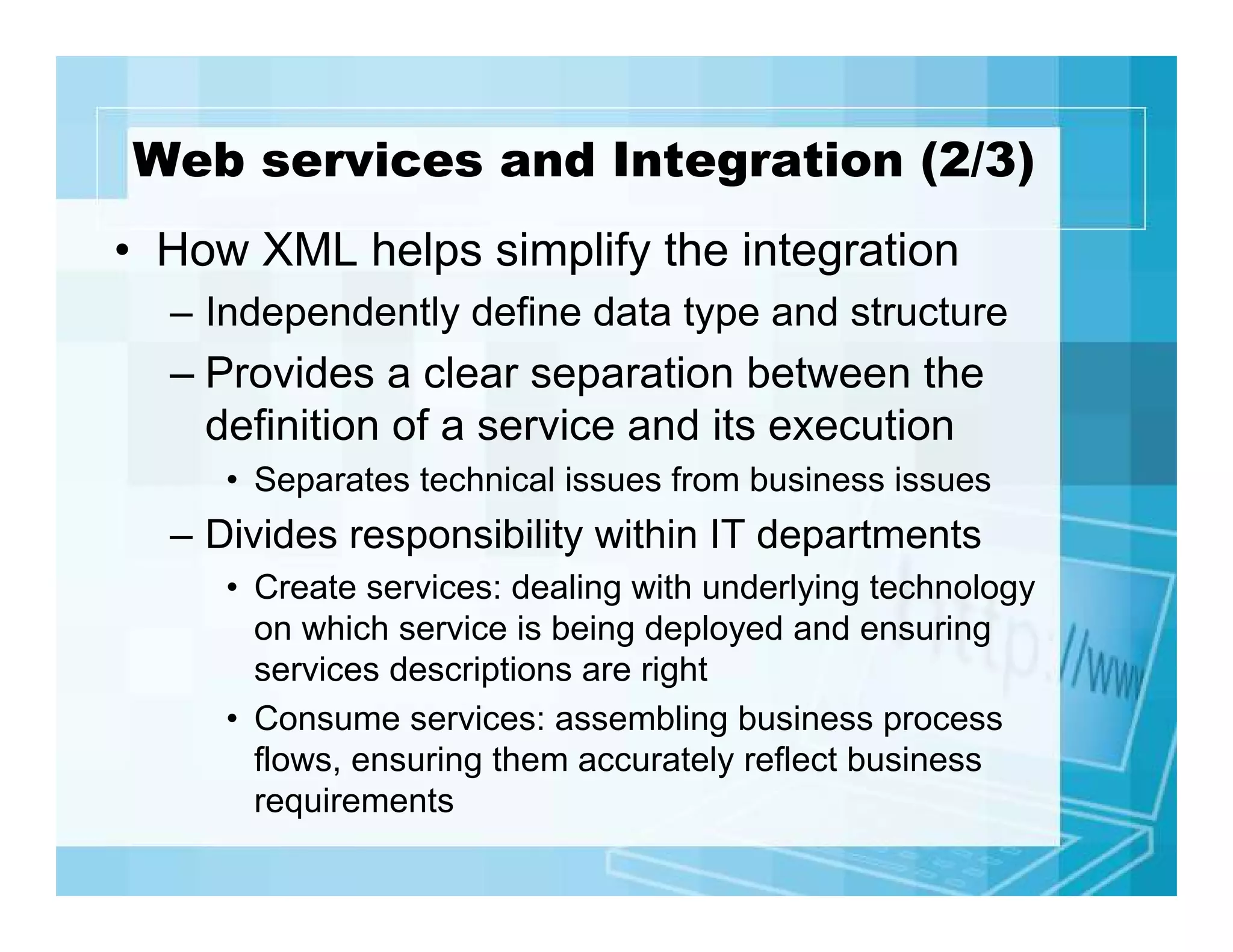 Web services and Integration (2/3)
• How XML helps simplify the integration
– Independently define data type and structure

– Provides a clear separation between the
definition of a service and its execution
• Separates technical issues from business issues

– Divides responsibility within IT departments
• Create services: dealing with underlying technology
on which service is being deployed and ensuring
services descriptions are right
• Consume services: assembling business process
flows, ensuring them accurately reflect business
requirements

 