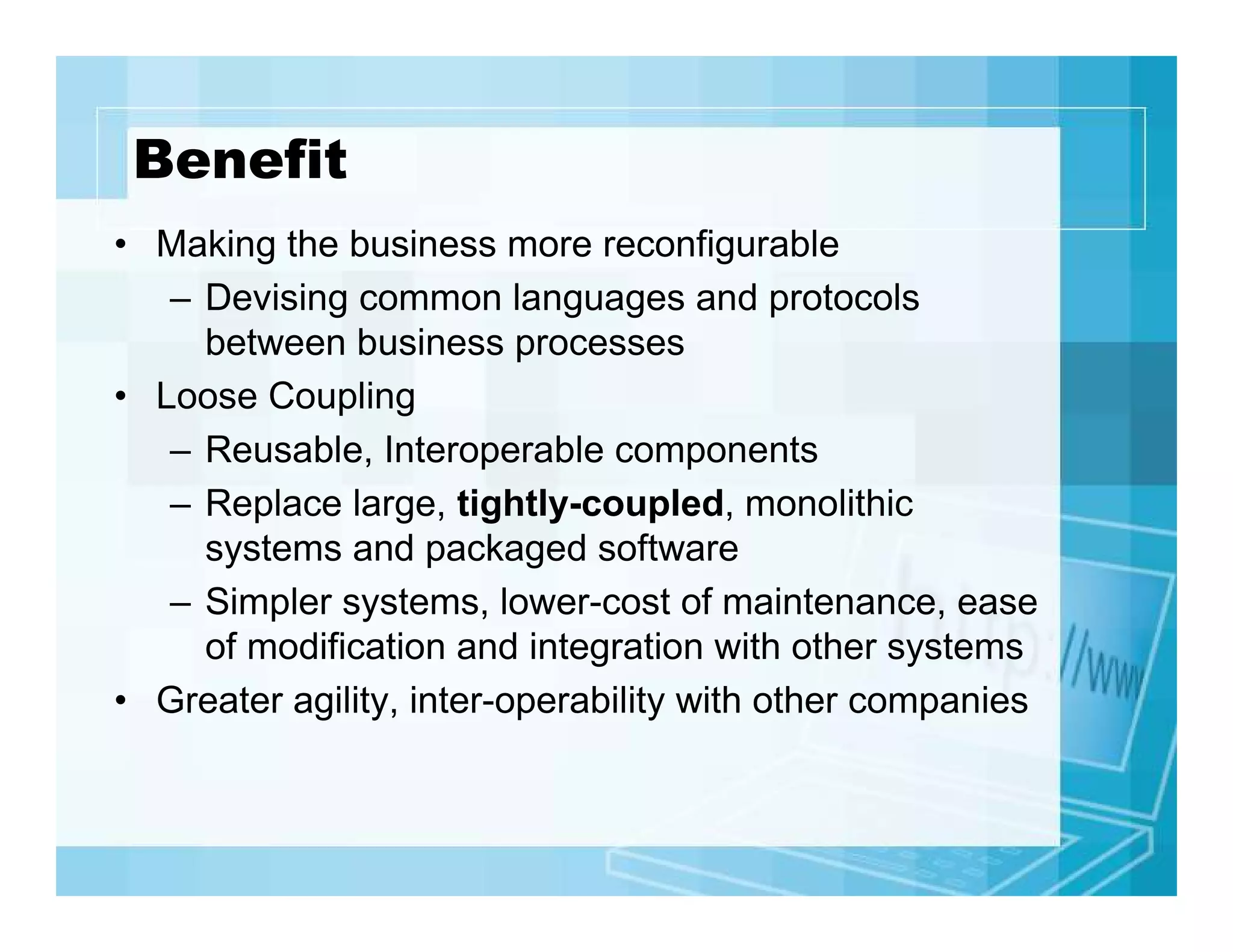 Benefit
• Making the business more reconfigurable
– Devising common languages and protocols
between business processes
• Loose Coupling
– Reusable, Interoperable components
– Replace large, tightly-coupled, monolithic
systems and packaged software
– Simpler systems, lower-cost of maintenance, ease
of modification and integration with other systems
• Greater agility, inter-operability with other companies

 