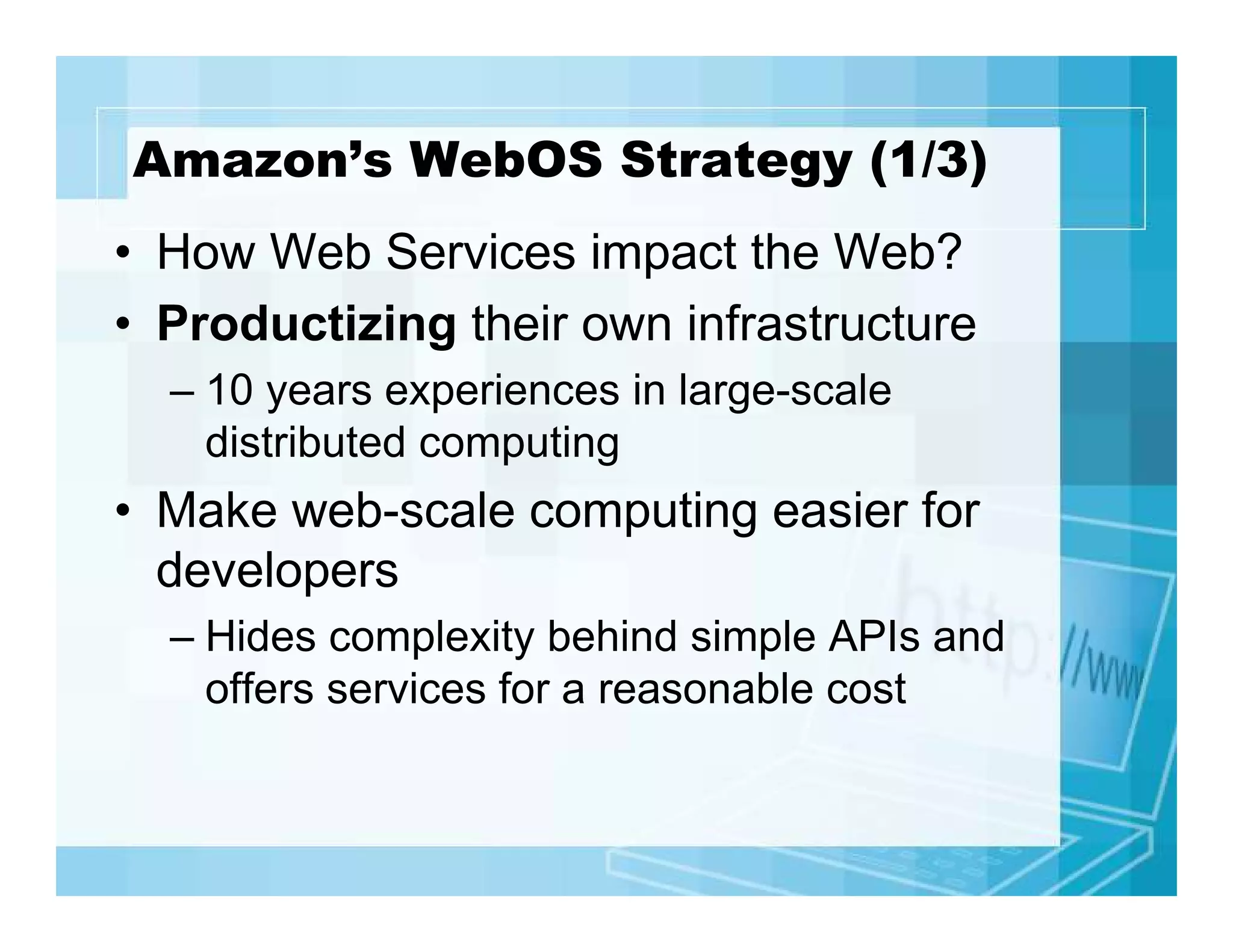 Amazon’s WebOS Strategy (1/3)
• How Web Services impact the Web?
• Productizing their own infrastructure
– 10 years experiences in large-scale
distributed computing

• Make web-scale computing easier for
developers
– Hides complexity behind simple APIs and
offers services for a reasonable cost

 