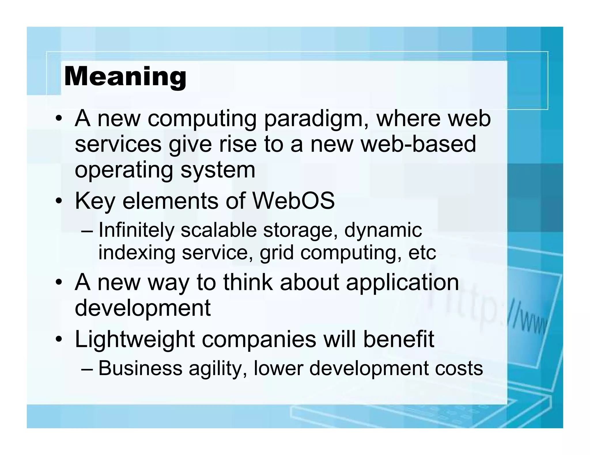 Meaning
• A new computing paradigm, where web
services give rise to a new web-based
operating system
• Key elements of WebOS
– Infinitely scalable storage, dynamic
indexing service, grid computing, etc

• A new way to think about application
development
• Lightweight companies will benefit
– Business agility, lower development costs

 