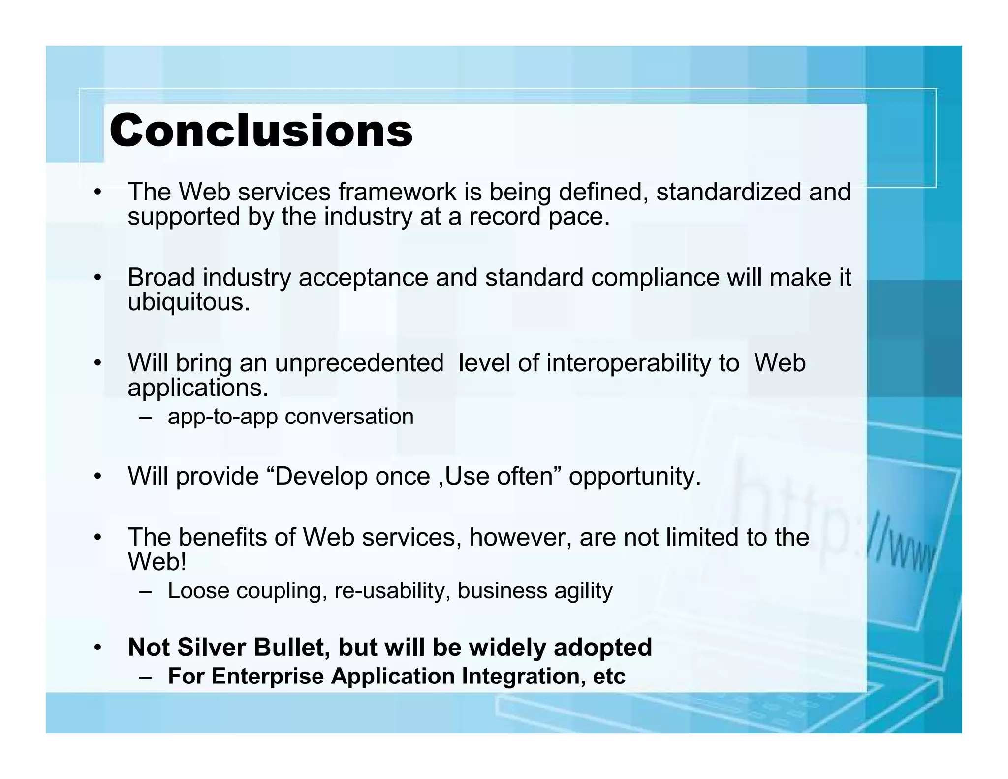 Conclusions
• The Web services framework is being defined, standardized and
supported by the industry at a record pace.
• Broad industry acceptance and standard compliance will make it
ubiquitous.
• Will bring an unprecedented level of interoperability to Web
applications.
– app-to-app conversation

• Will provide “Develop once ,Use often” opportunity.
• The benefits of Web services, however, are not limited to the
Web!
– Loose coupling, re-usability, business agility

• Not Silver Bullet, but will be widely adopted
– For Enterprise Application Integration, etc

 