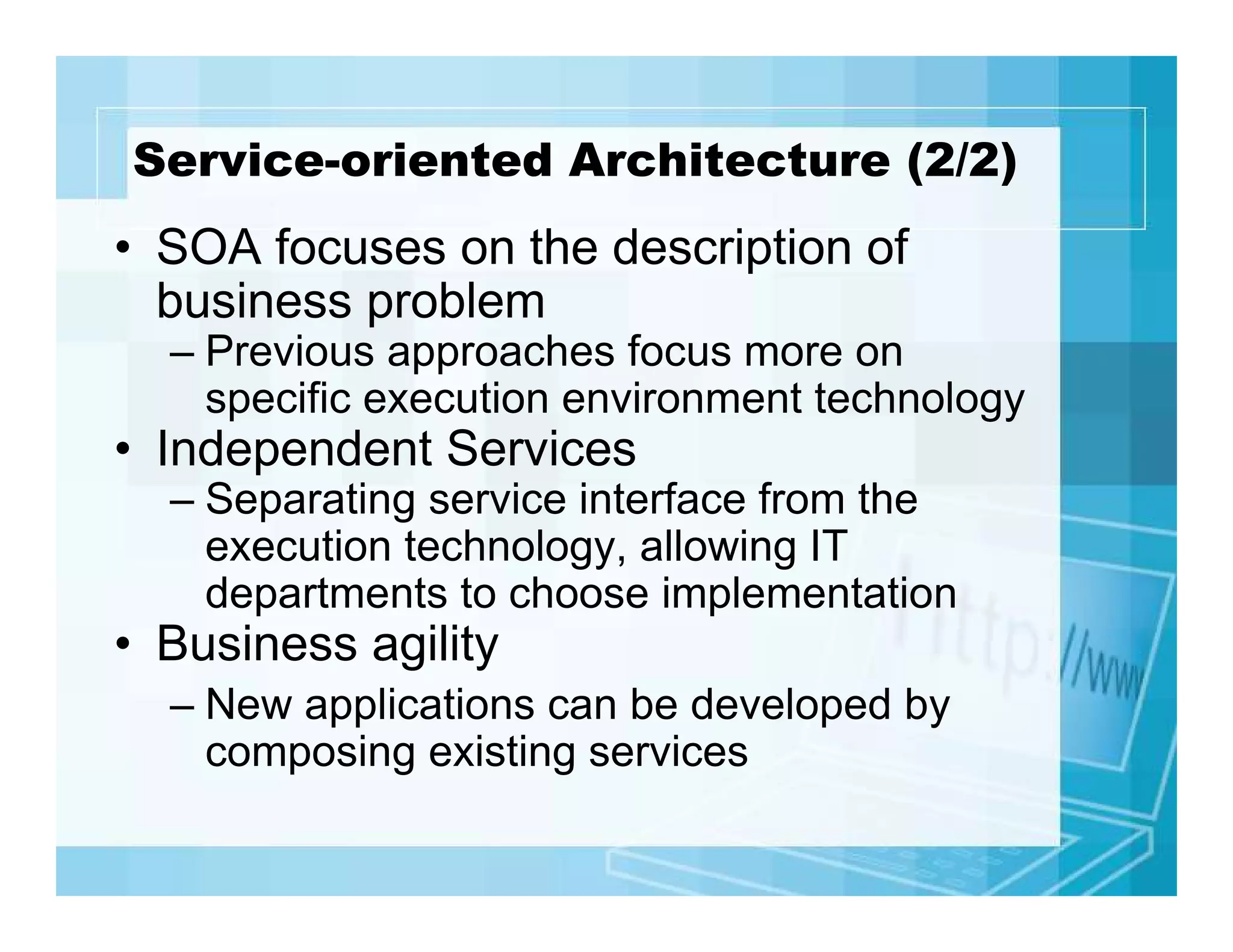 Service-oriented Architecture (2/2)

• SOA focuses on the description of
business problem
– Previous approaches focus more on
specific execution environment technology

• Independent Services
– Separating service interface from the
execution technology, allowing IT
departments to choose implementation

• Business agility
– New applications can be developed by
composing existing services

 