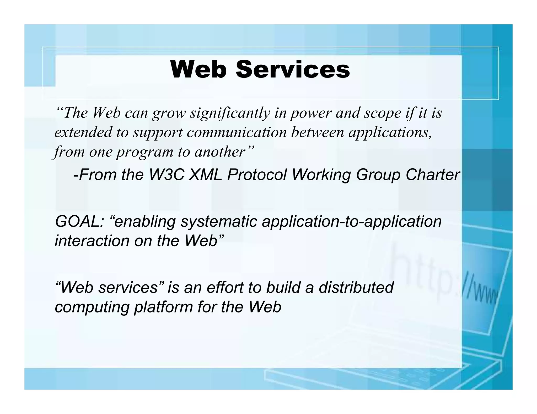 Web Services
“The Web can grow significantly in power and scope if it is
extended to support communication between applications,
from one program to another”
-From the W3C XML Protocol Working Group Charter
GOAL: “enabling systematic application-to-application
interaction on the Web”
“Web services” is an effort to build a distributed
computing platform for the Web

 