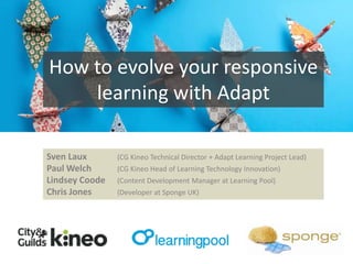 How to evolve your responsive
learning with Adapt
Sven Laux
Paul Welch
Lindsey Coode
Chris Jones

(CG Kineo Technical Director + Adapt Learning Project Lead)
(CG Kineo Head of Learning Technology Innovation)

(Content Development Manager at Learning Pool)
(Developer at Sponge UK)

 