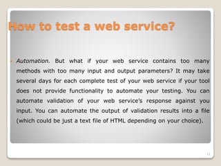 How to test a web service?
 Automation. But what if your web service contains too many
methods with too many input and output parameters? It may take
several days for each complete test of your web service if your tool
does not provide functionality to automate your testing. You can
automate validation of your web service’s response against you
input. You can automate the output of validation results into a file
(which could be just a text file of HTML depending on your choice).
11
 