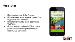 iWebTutor
Приложение для iOS и Android
Прохождение электронных курсов без
подключения к серверу
Вся статистика обучения доступна в
WebTutor
Поддерживает любые SCORM курсы,
работающие адаптированные для
мобильных устройств