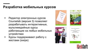 Разработка мобильных курсов
Редактор электронных курсов
Courselab (версия 3) позволяет
разрабатывать интерактивные,
мультимедийные курсы
работающие на любых мобильных
устройствах
Курсы поддерживают работу с
жестами (swipe)