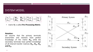SYSTEM MODEL
18
• matrix Vi is called Pre-Processing Matrix.
Notation:
we assume that the primary terminals
(transmitter and receiver) have perfect
knowledge of the matrix H11 while the
secondary terminals have perfect knowledge
of all channel transfer matrices H11, H12, H21
and H22.
 