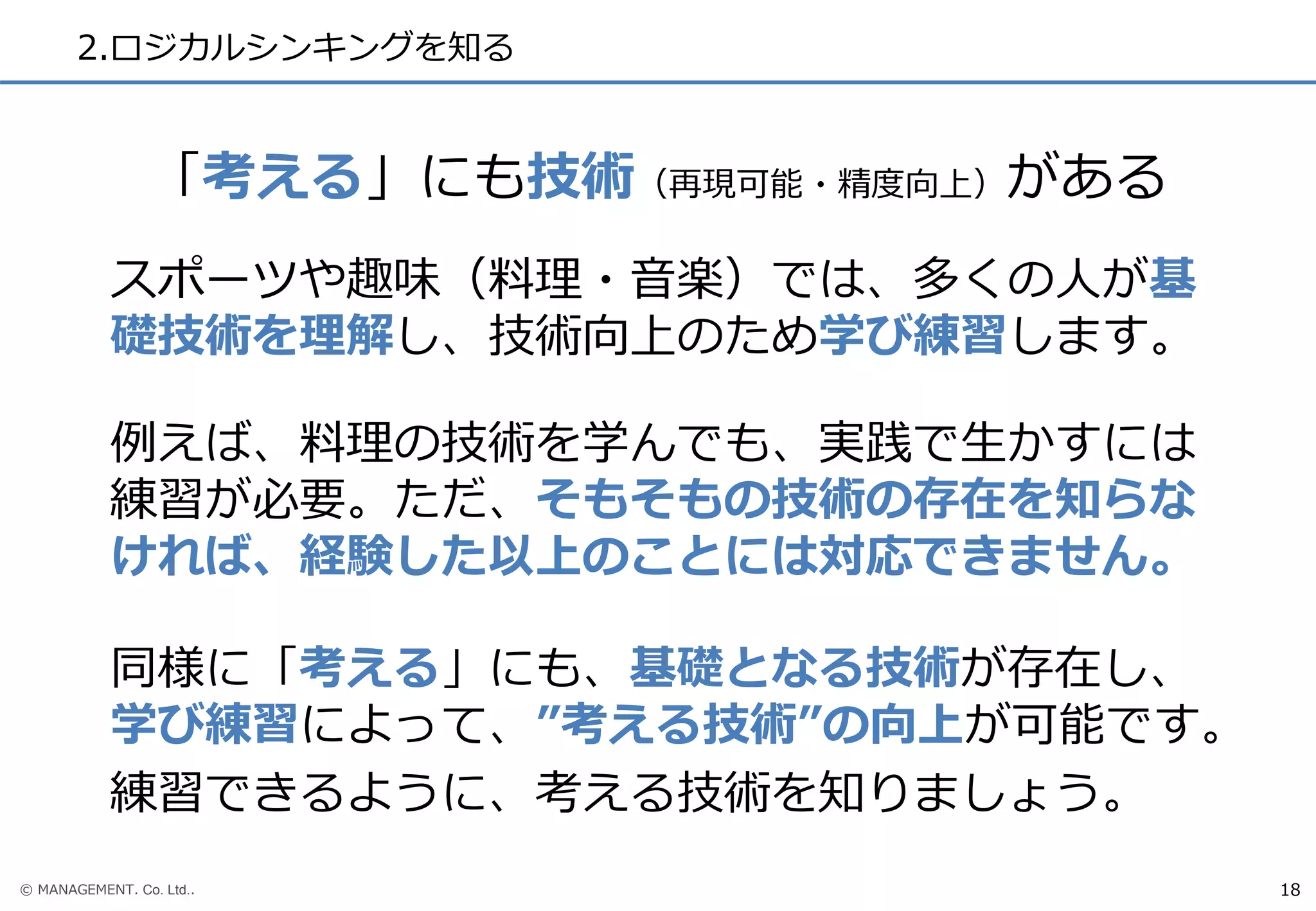 © MANAGEMENT. Co. Ltd..
2.ロジカルシンキングを知る
18
スポーツや趣味（料理・音楽）では、多くの人が基
礎技術を理解し、技術向上のため学び練習します。
例えば、料理の技術を学んでも、実践で生かすには
練習が必要。ただ、そもそもの技術の存在を知らな
ければ、経験した以上のことには対応できません。
同様に「考える」にも、基礎となる技術が存在し、
学び練習によって、”考える技術”の向上が可能です。
練習できるように、考える技術を知りましょう。
「考える」にも技術（再現可能・精度向上）がある
 