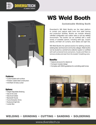 Customizable Welding Booth
WS Weld Booth
Diversitech’s WS Weld Booths are the ideal platform
to contain and capture weld fume from weld training
and production facilities. Booths are modular allowing
unlimited configuration and custom sizes to suit any welding
environment. The booths can be outfitted with a wide
variety of available options, including weld jigs, coupon
stands, anti-flash UV curtains, work tables and light kits.
WS Weld Booths the optimal solution for welding schools,
welding labs, technical and community colleges. Weld booths
can be ducted to a central fume collection system or outfitted
with self-contained fume extractors, hoods and filters to
remove smoke and dust from the student’ breathing zone.
Options:
• Height Adjustable Shelving
• Gas & Air Lines
• Electrical Outlets
• Backdraft Hoods
• Fume Extraction Arms
• Dust-proof light kits
• Locker Box
Benefits:
• Capture-at-source for cleaner air
• Compact modular design
• Complies with OSHA guidelines for controlling weld fumes
Features:
• Customizable work surface
• Powder coated steel construction
• Anti-flash UV strip curtain
www.diversitech.ca
air pollution solutions
DIVERSITECH
WELDING • GRINDING • CUTTING • SANDING • SOLDERING
 