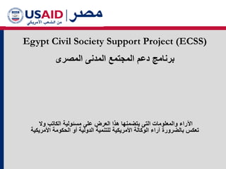 Egypt Civil Society Support Project (ECSS)
‫ﺍﻟﻣﺻﺭﻯ‬ ‫ﺍﻟﻣﺩﻧﻰ‬ ‫ﺍﻟﻣﺟﺗﻣﻊ‬ ‫ﺩﻋﻡ‬ ‫ﺑﺭﻧﺎﻣﺞ‬
‫ﻣﺳﺋﻭﻟﻳﺔ‬ ‫ﻋﻠﻰ‬ ‫ﺍﻟﻌﺭﺽ‬ ‫ﻫﺫﺍ‬ ‫ﻳﺗﺿﻣﻧﻬﺎ‬ ‫ﺍﻟﺗﻰ‬ ‫ﻭﺍﻟﻣﻌﻠﻭﻣﺎﺕ‬ ‫ﺍﻵﺭﺍء‬
‫ﻭﻻ‬ ‫ﺍﻟﻛﺎﺗﺏ‬
‫ﺍﻷﻣﺭﻳﻛﻳﺔ‬ ‫ﺍﻟﺣﻛﻭﻣﺔ‬ ‫ﺃﻭ‬ ‫ﺍﻟﺩﻭﻟﻳﺔ‬ ‫ﻟﻠﺗﻧﻣﻳﺔ‬ ‫ﺍﻷﻣﺭﻳﻛﻳﺔ‬ ‫ﺍﻟﻭﻛﺎﻟﺔ‬ ‫ﺁﺭﺍء‬ ‫ﺑﺎﻟﺿﺭﻭﺭﺓ‬ ‫ﺗﻌﻛﺱ‬
 