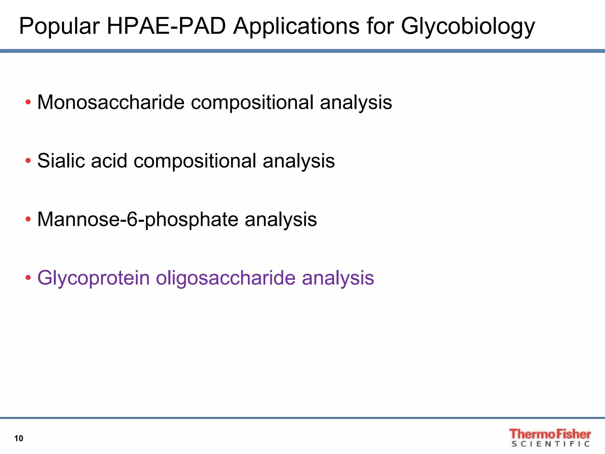 Popular HPAE-PAD Applications for Glycobiology 
10 
• Monosaccharide compositional analysis 
• Sialic acid compositional analysis 
• Mannose-6-phosphate analysis 
• Glycoprotein oligosaccharide analysis 
 