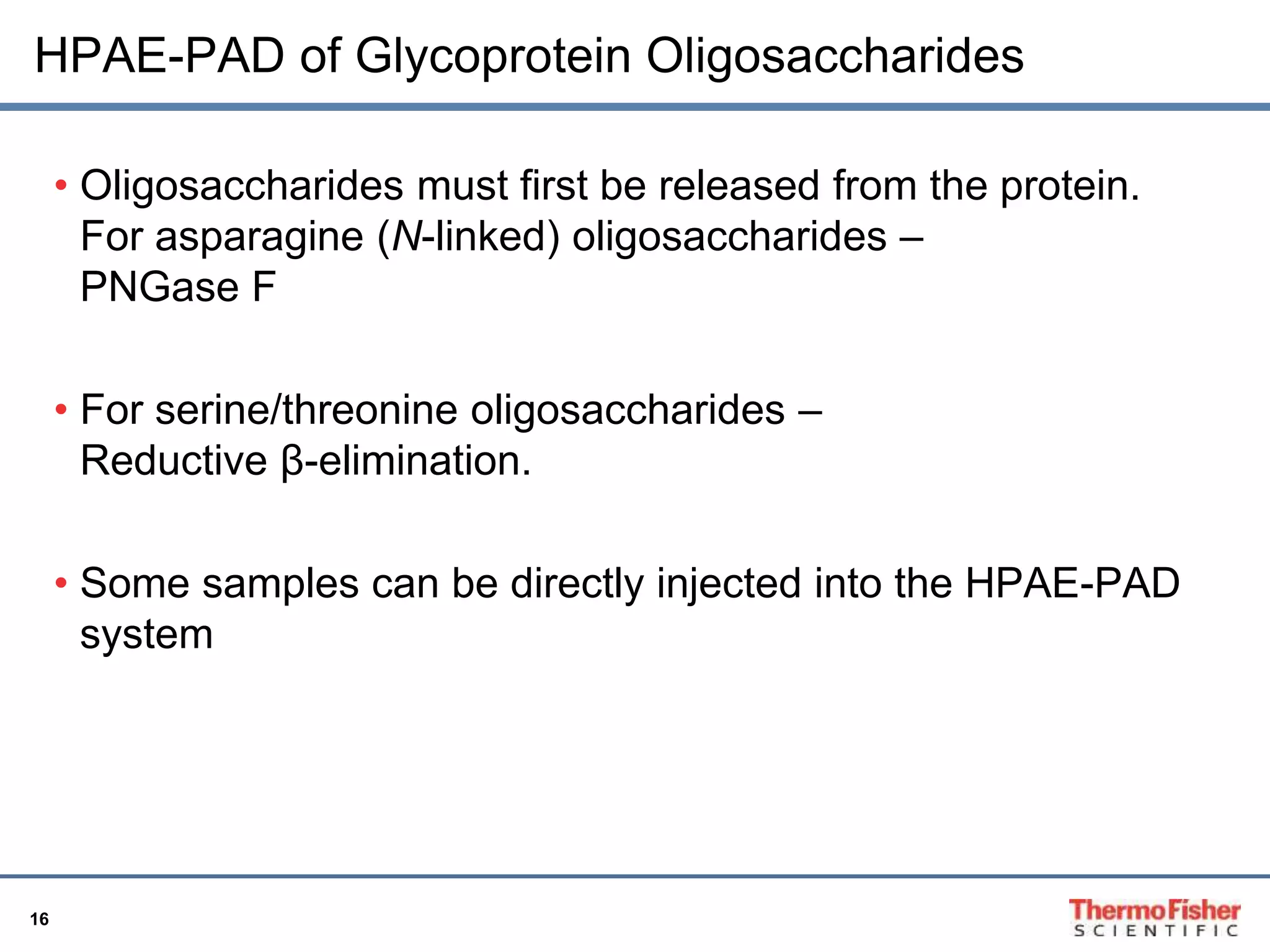 HPAE-PAD of Glycoprotein Oligosaccharides 
16 
• Oligosaccharides must first be released from the protein. 
For asparagine (N-linked) oligosaccharides – 
PNGase F 
• For serine/threonine oligosaccharides – 
Reductive β-elimination. 
• Some samples can be directly injected into the HPAE-PAD 
system 
 