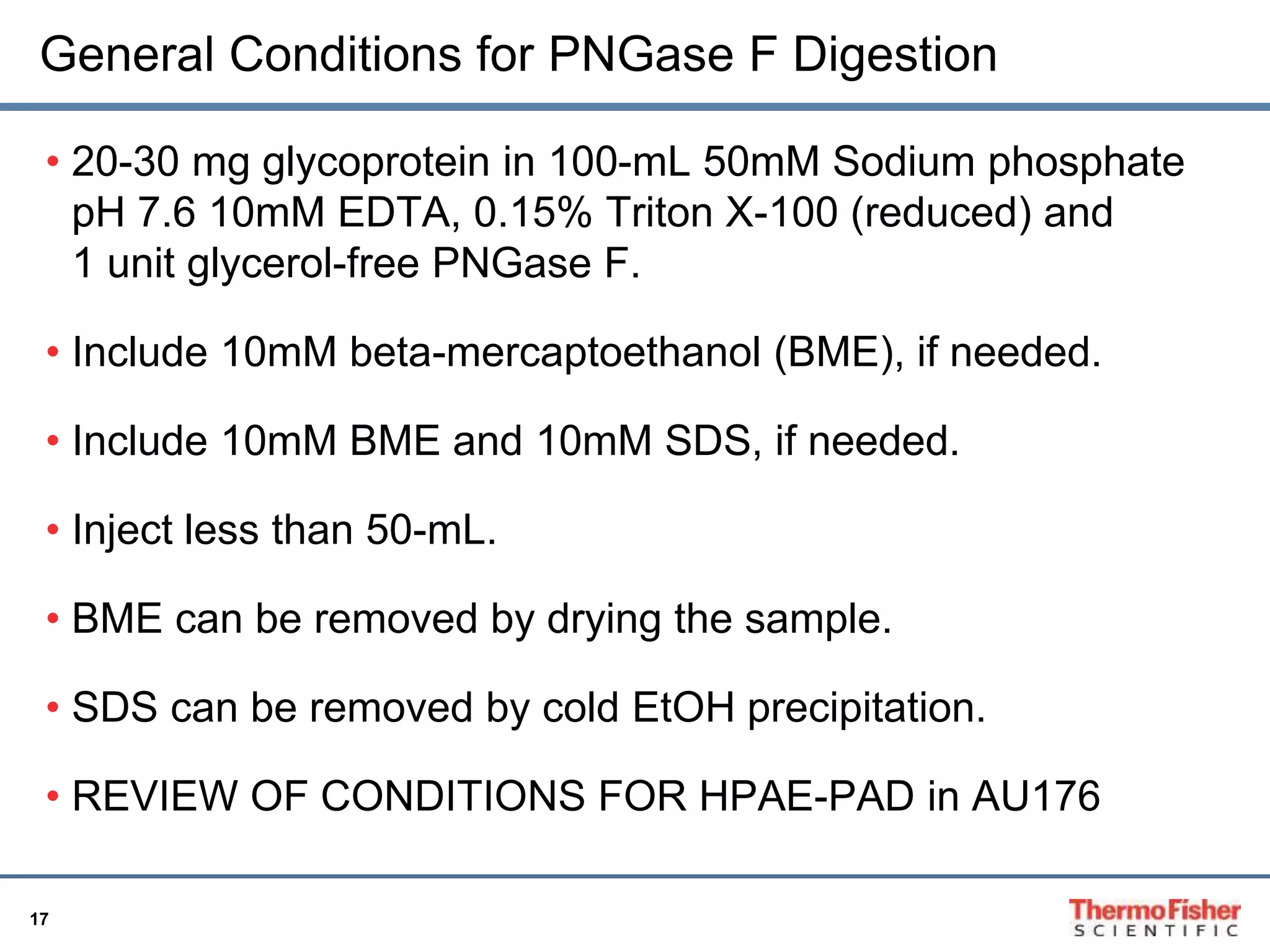 General Conditions for PNGase F Digestion 
• 20-30 mg glycoprotein in 100-mL 50mM Sodium phosphate 
pH 7.6 10mM EDTA, 0.15% Triton X-100 (reduced) and 
1 unit glycerol-free PNGase F. 
• Include 10mM beta-mercaptoethanol (BME), if needed. 
• Include 10mM BME and 10mM SDS, if needed. 
• Inject less than 50-mL. 
• BME can be removed by drying the sample. 
• SDS can be removed by cold EtOH precipitation. 
• REVIEW OF CONDITIONS FOR HPAE-PAD in AU176 
17 
 