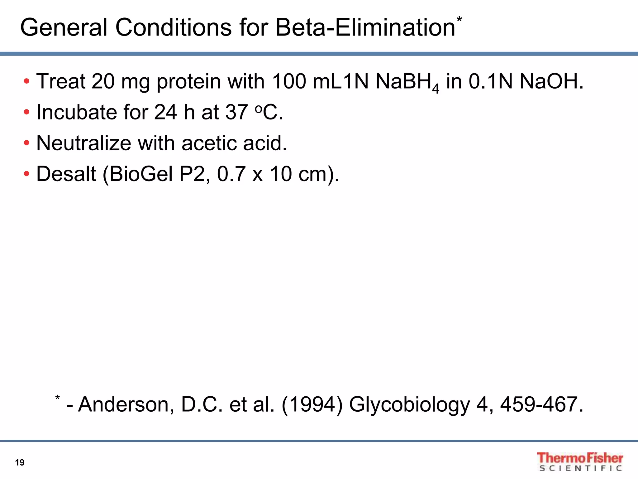 General Conditions for Beta-Elimination* 
• Treat 20 mg protein with 100 mL1N NaBH4 in 0.1N NaOH. 
• Incubate for 24 h at 37 oC. 
• Neutralize with acetic acid. 
• Desalt (BioGel P2, 0.7 x 10 cm). 
19 
* - Anderson, D.C. et al. (1994) Glycobiology 4, 459-467. 
 
