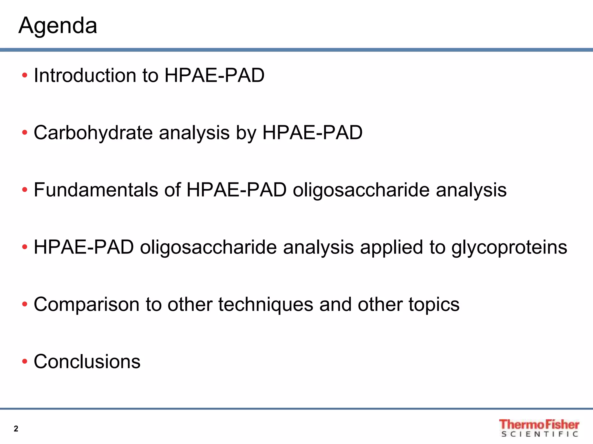 Agenda 
2 
• Introduction to HPAE-PAD 
• Carbohydrate analysis by HPAE-PAD 
• Fundamentals of HPAE-PAD oligosaccharide analysis 
• HPAE-PAD oligosaccharide analysis applied to glycoproteins 
• Comparison to other techniques and other topics 
• Conclusions 
 