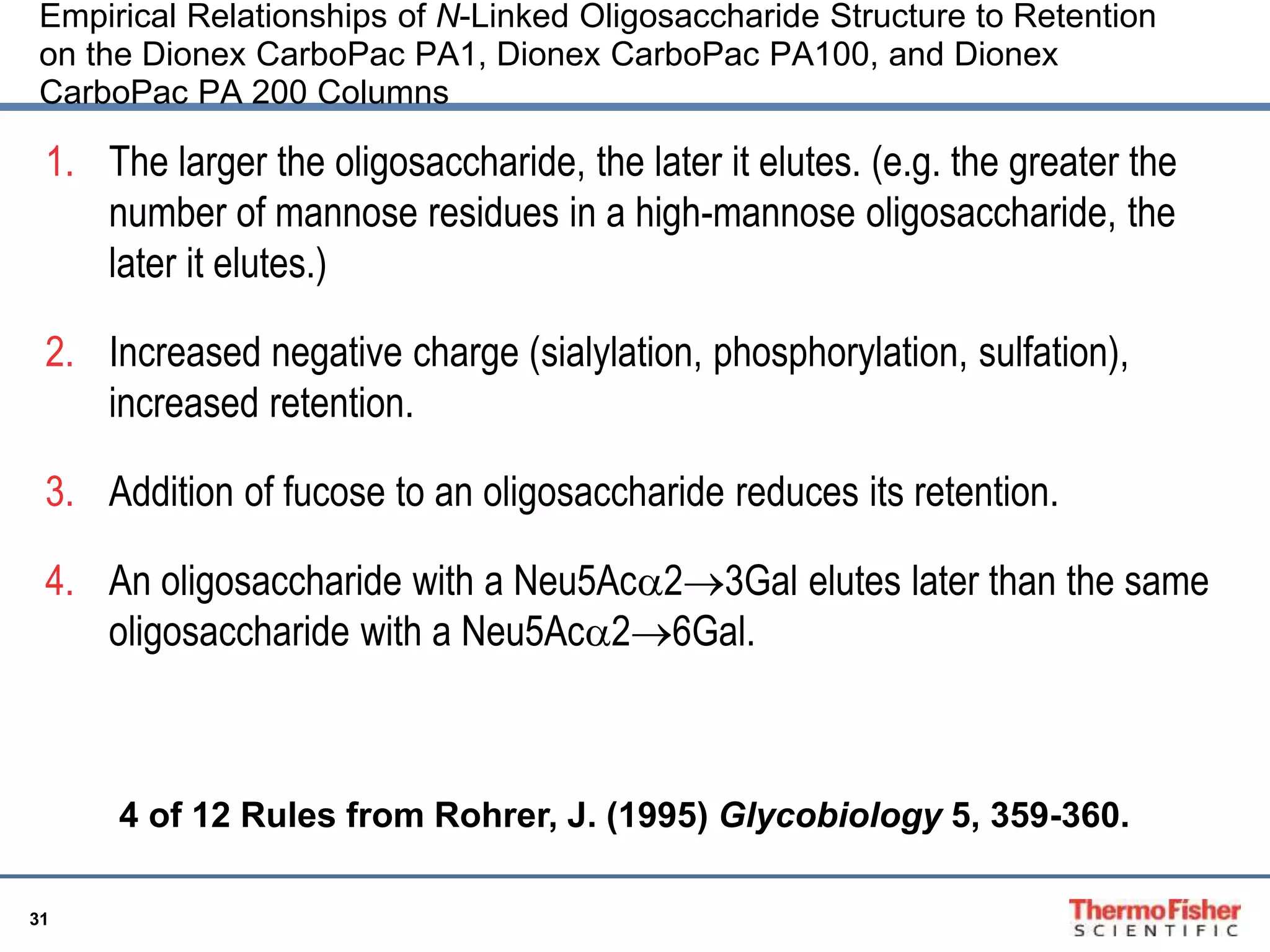 Empirical Relationships of N-Linked Oligosaccharide Structure to Retention 
on the Dionex CarboPac PA1, Dionex CarboPac PA100, and Dionex 
CarboPac PA 200 Columns 
1. The larger the oligosaccharide, the later it elutes. (e.g. the greater the 
31 
number of mannose residues in a high-mannose oligosaccharide, the 
later it elutes.) 
2. Increased negative charge (sialylation, phosphorylation, sulfation), 
increased retention. 
3. Addition of fucose to an oligosaccharide reduces its retention. 
4. An oligosaccharide with a Neu5Aca23Gal elutes later than the same 
oligosaccharide with a Neu5Aca26Gal. 
4 of 12 Rules from Rohrer, J. (1995) Glycobiology 5, 359-360. 
 