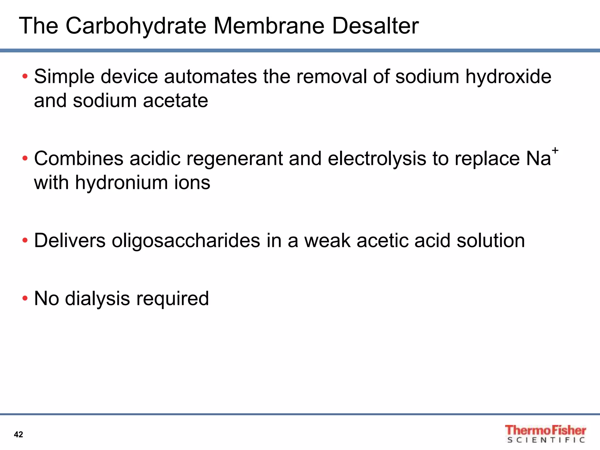 The Carbohydrate Membrane Desalter 
• Simple device automates the removal of sodium hydroxide 
and sodium acetate 
• Combines acidic regenerant and electrolysis to replace Na+ 
with hydronium ions 
• Delivers oligosaccharides in a weak acetic acid solution 
• No dialysis required 
42 
 