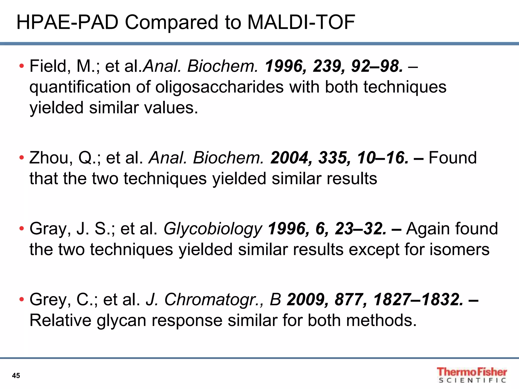 HPAE-PAD Compared to MALDI-TOF 
• Field, M.; et al.Anal. Biochem. 1996, 239, 92–98. – 
quantification of oligosaccharides with both techniques 
yielded similar values. 
• Zhou, Q.; et al. Anal. Biochem. 2004, 335, 10–16. – Found 
that the two techniques yielded similar results 
• Gray, J. S.; et al. Glycobiology 1996, 6, 23–32. – Again found 
the two techniques yielded similar results except for isomers 
• Grey, C.; et al. J. Chromatogr., B 2009, 877, 1827–1832. – 
Relative glycan response similar for both methods. 
45 
 