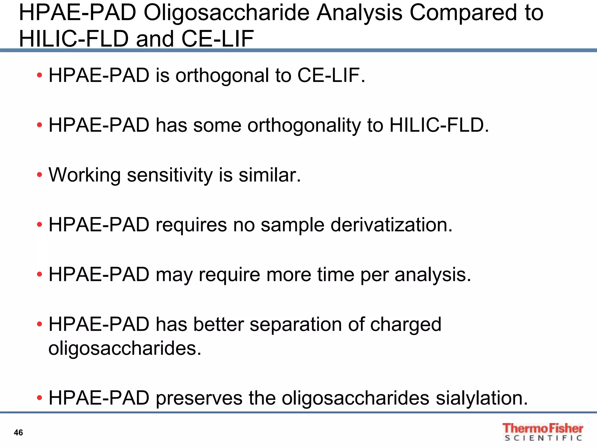 HPAE-PAD Oligosaccharide Analysis Compared to 
HILIC-FLD and CE-LIF 
• HPAE-PAD is orthogonal to CE-LIF. 
46 
• HPAE-PAD has some orthogonality to HILIC-FLD. 
• Working sensitivity is similar. 
• HPAE-PAD requires no sample derivatization. 
• HPAE-PAD may require more time per analysis. 
• HPAE-PAD has better separation of charged 
oligosaccharides. 
• HPAE-PAD preserves the oligosaccharides sialylation. 
 