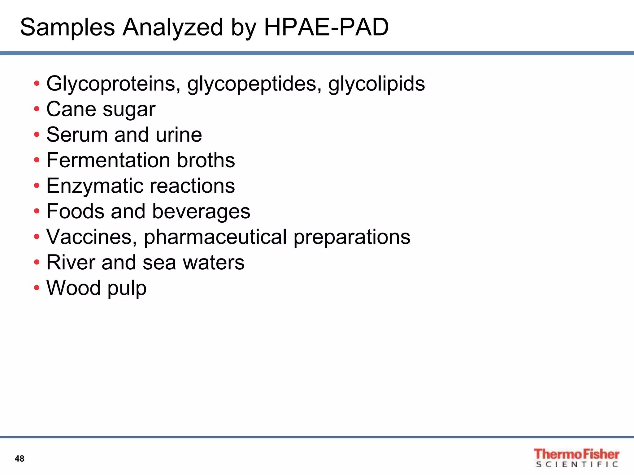 Samples Analyzed by HPAE-PAD 
48 
• Glycoproteins, glycopeptides, glycolipids 
• Cane sugar 
• Serum and urine 
• Fermentation broths 
• Enzymatic reactions 
• Foods and beverages 
• Vaccines, pharmaceutical preparations 
• River and sea waters 
• Wood pulp 
 