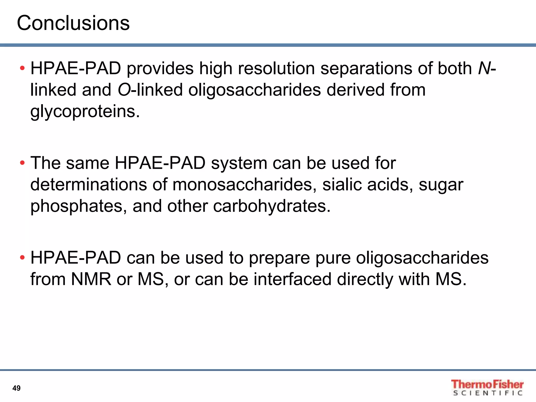 Conclusions 
• HPAE-PAD provides high resolution separations of both N-linked 
49 
and O-linked oligosaccharides derived from 
glycoproteins. 
• The same HPAE-PAD system can be used for 
determinations of monosaccharides, sialic acids, sugar 
phosphates, and other carbohydrates. 
• HPAE-PAD can be used to prepare pure oligosaccharides 
from NMR or MS, or can be interfaced directly with MS. 
 