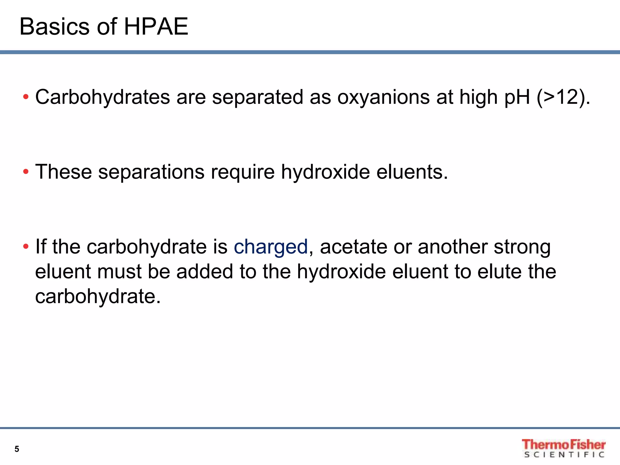 Basics of HPAE 
5 
• Carbohydrates are separated as oxyanions at high pH (>12). 
• These separations require hydroxide eluents. 
• If the carbohydrate is charged, acetate or another strong 
eluent must be added to the hydroxide eluent to elute the 
carbohydrate. 
 