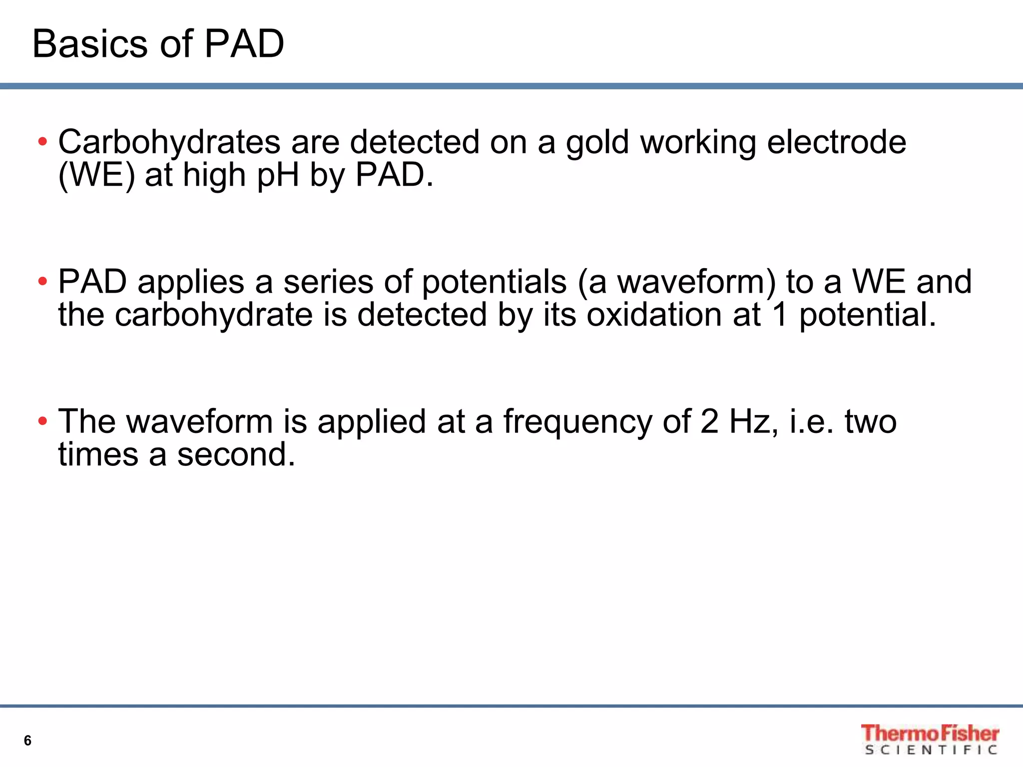 Basics of PAD 
6 
• Carbohydrates are detected on a gold working electrode 
(WE) at high pH by PAD. 
• PAD applies a series of potentials (a waveform) to a WE and 
the carbohydrate is detected by its oxidation at 1 potential. 
• The waveform is applied at a frequency of 2 Hz, i.e. two 
times a second. 
 