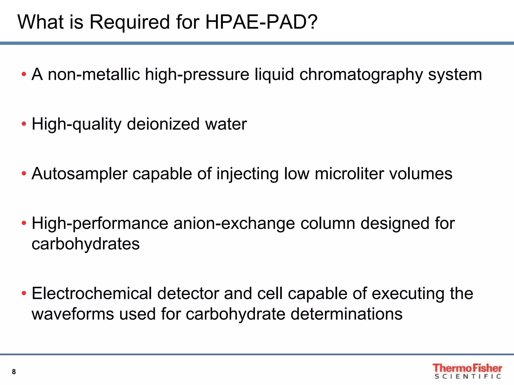8 
What is Required for HPAE-PAD? 
• A non-metallic high-pressure liquid chromatography system 
• High-quality deionized water 
• Autosampler capable of injecting low microliter volumes 
• High-performance anion-exchange column designed for 
carbohydrates 
• Electrochemical detector and cell capable of executing the 
waveforms used for carbohydrate determinations 
 