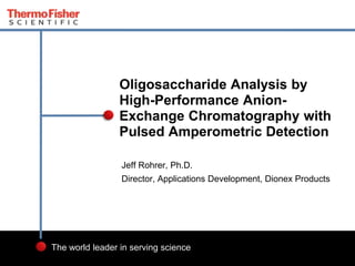 1 
Oligosaccharide Analysis by 
High-Performance Anion- 
Exchange Chromatography with 
Pulsed Amperometric Detection 
Jeff Rohrer, Ph.D. 
Director, Applications Development, Dionex Products 
The world leader in serving science 
 