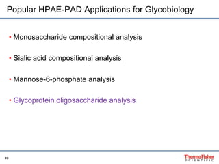Popular HPAE-PAD Applications for Glycobiology 
10 
• Monosaccharide compositional analysis 
• Sialic acid compositional analysis 
• Mannose-6-phosphate analysis 
• Glycoprotein oligosaccharide analysis 
 